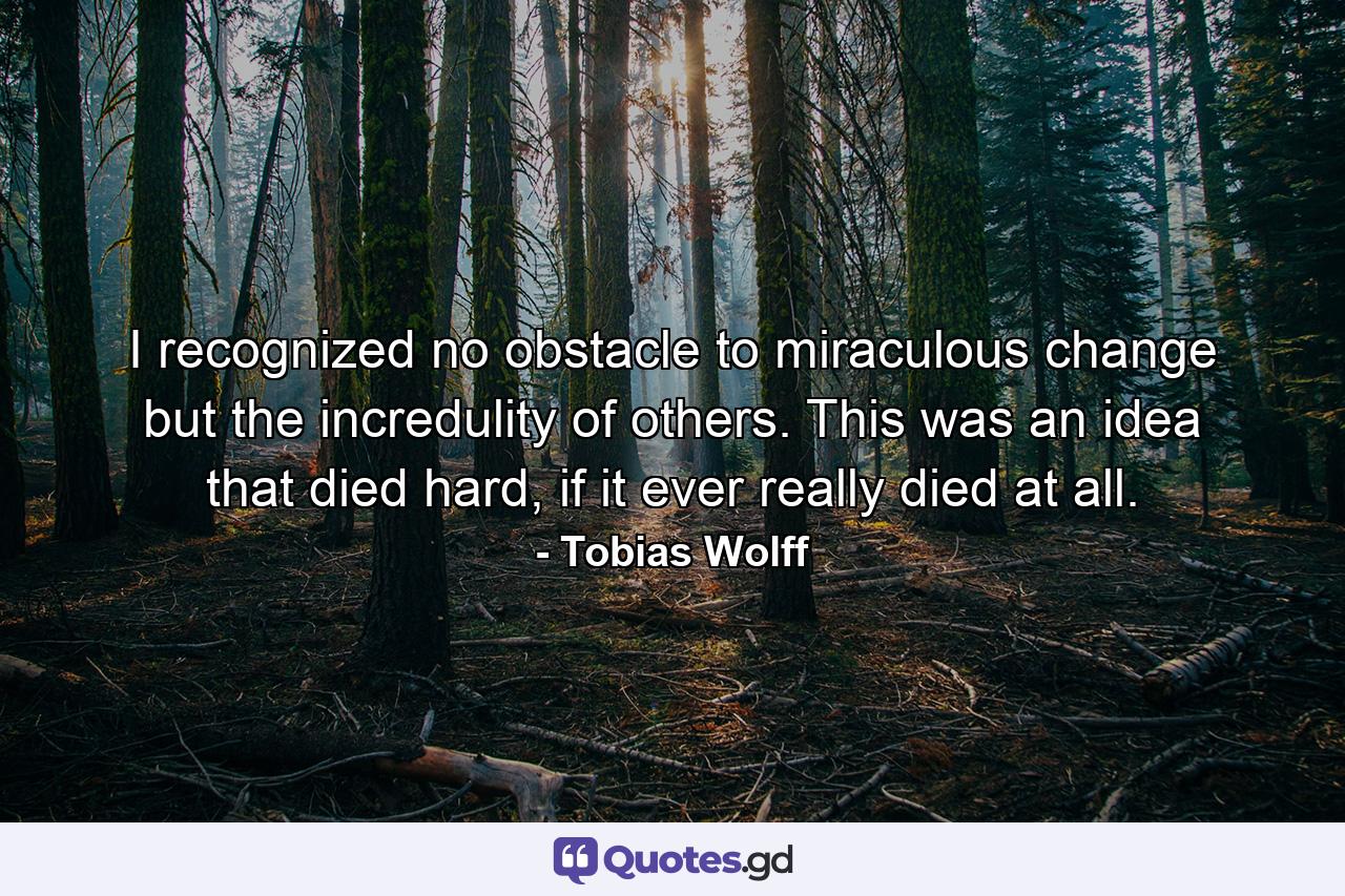 I recognized no obstacle to miraculous change but the incredulity of others. This was an idea that died hard, if it ever really died at all. - Quote by Tobias Wolff