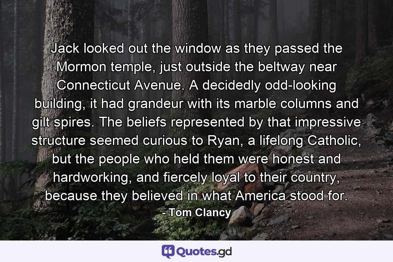 Jack looked out the window as they passed the Mormon temple, just outside the beltway near Connecticut Avenue. A decidedly odd-looking building, it had grandeur with its marble columns and gilt spires. The beliefs represented by that impressive structure seemed curious to Ryan, a lifelong Catholic, but the people who held them were honest and hardworking, and fiercely loyal to their country, because they believed in what America stood for. - Quote by Tom Clancy