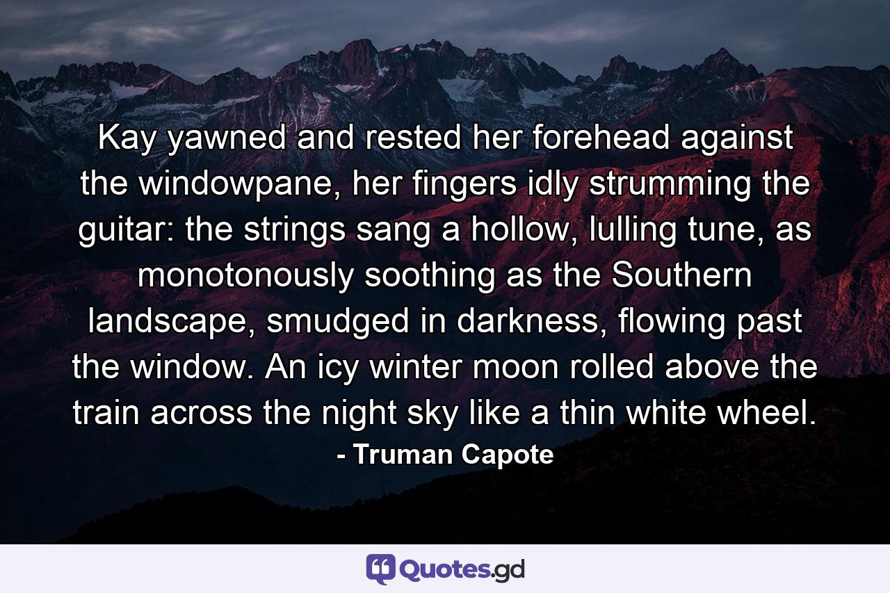 Kay yawned and rested her forehead against the windowpane, her fingers idly strumming the guitar: the strings sang a hollow, lulling tune, as monotonously soothing as the Southern landscape, smudged in darkness, flowing past the window. An icy winter moon rolled above the train across the night sky like a thin white wheel. - Quote by Truman Capote