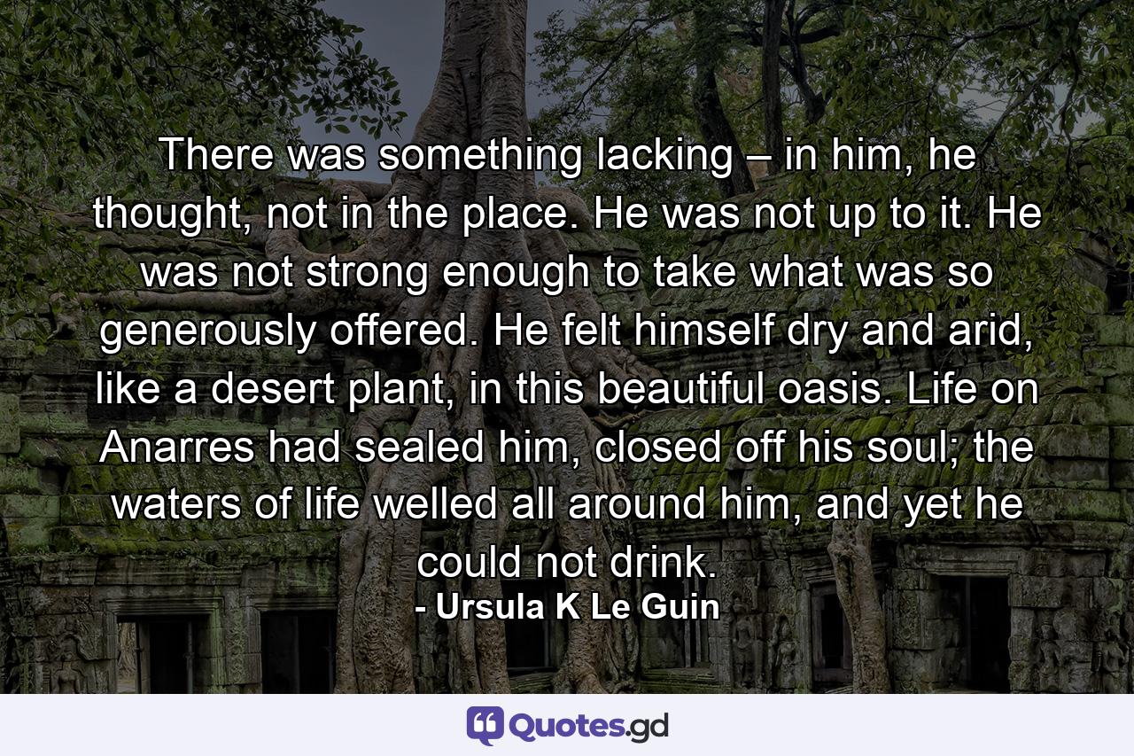 There was something lacking – in him, he thought, not in the place. He was not up to it. He was not strong enough to take what was so generously offered. He felt himself dry and arid, like a desert plant, in this beautiful oasis. Life on Anarres had sealed him, closed off his soul; the waters of life welled all around him, and yet he could not drink. - Quote by Ursula K Le Guin