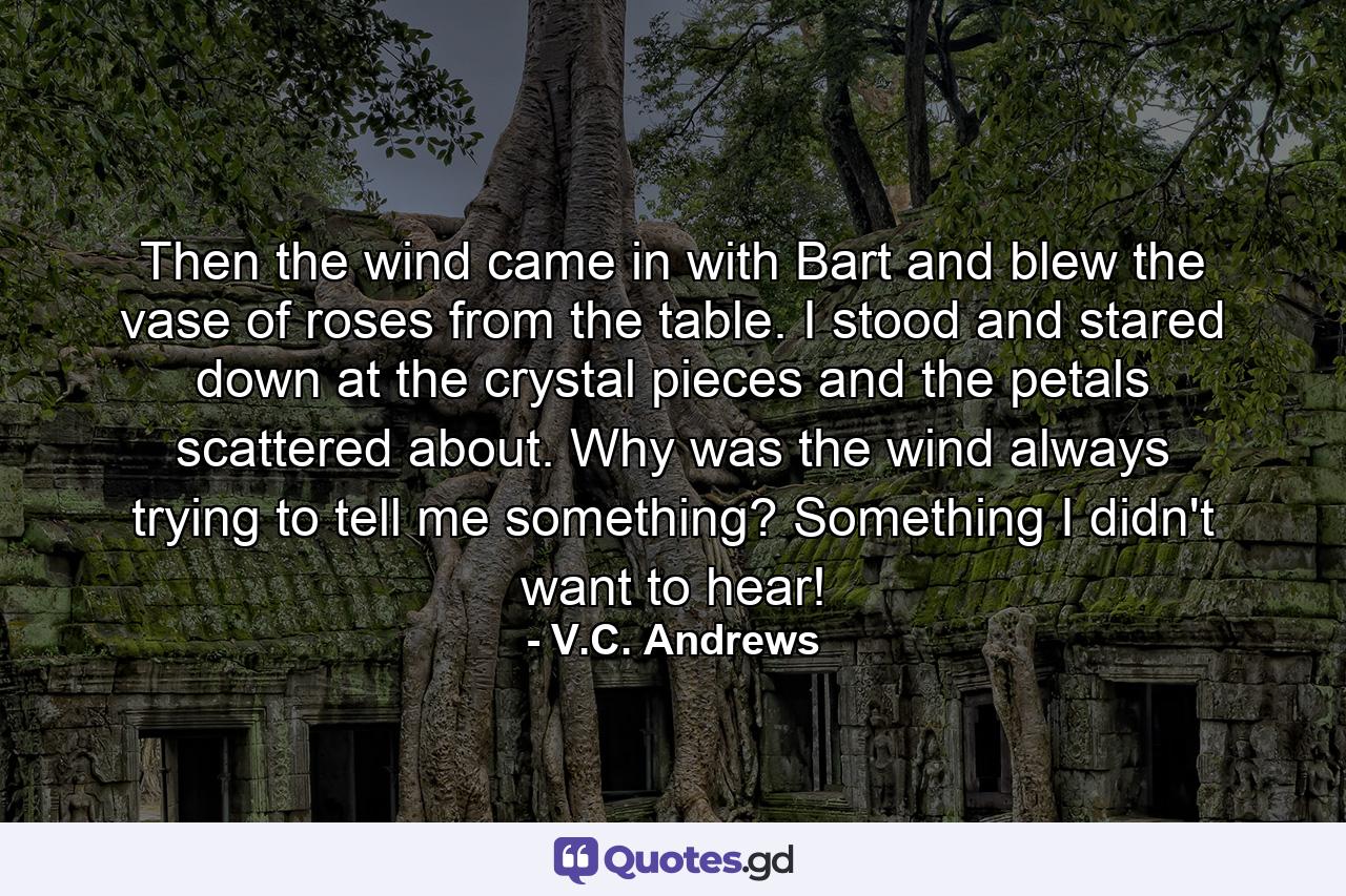 Then the wind came in with Bart and blew the vase of roses from the table. I stood and stared down at the crystal pieces and the petals scattered about. Why was the wind always trying to tell me something? Something I didn't want to hear! - Quote by V.C. Andrews