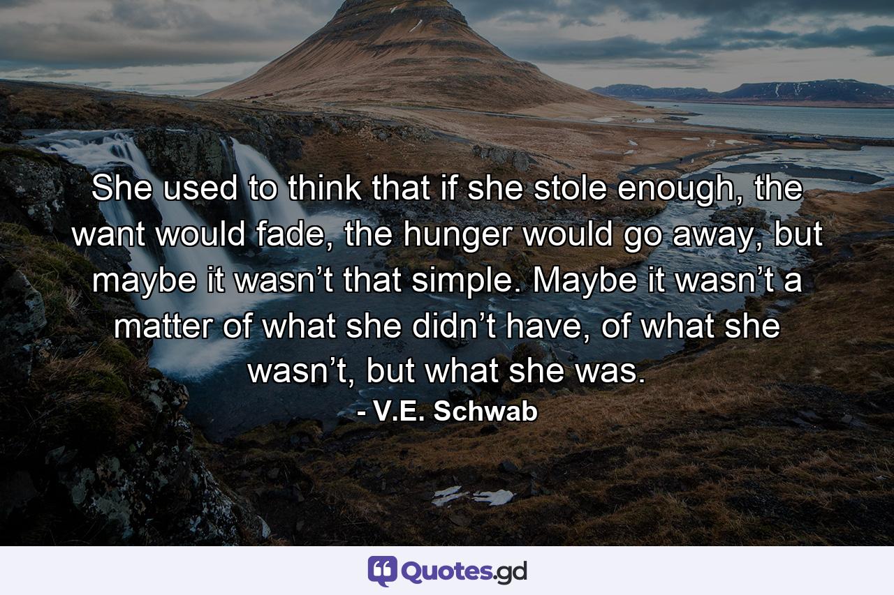 She used to think that if she stole enough, the want would fade, the hunger would go away, but maybe it wasn’t that simple. Maybe it wasn’t a matter of what she didn’t have, of what she wasn’t, but what she was. - Quote by V.E. Schwab