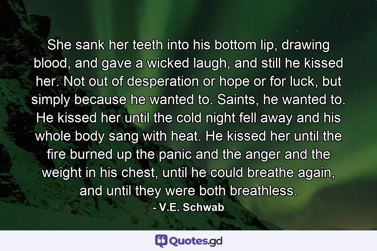 She sank her teeth into his bottom lip, drawing blood, and gave a wicked laugh, and still he kissed her. Not out of desperation or hope or for luck, but simply because he wanted to. Saints, he wanted to. He kissed her until the cold night fell away and his whole body sang with heat. He kissed her until the fire burned up the panic and the anger and the weight in his chest, until he could breathe again, and until they were both breathless. - Quote by V.E. Schwab