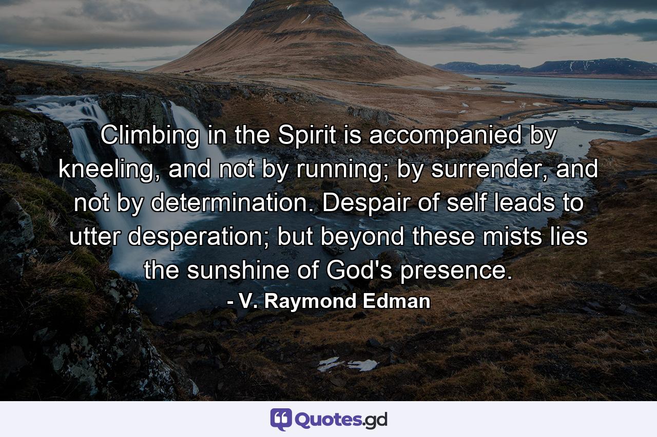 Climbing in the Spirit is accompanied by kneeling, and not by running; by surrender, and not by determination. Despair of self leads to utter desperation; but beyond these mists lies the sunshine of God's presence. - Quote by V. Raymond Edman