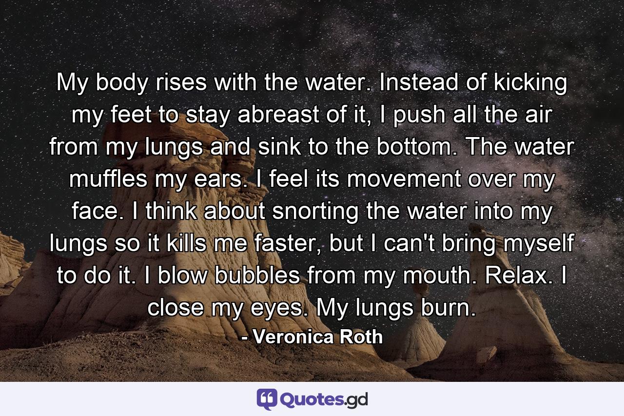 My body rises with the water. Instead of kicking my feet to stay abreast of it, I push all the air from my lungs and sink to the bottom. The water muffles my ears. I feel its movement over my face. I think about snorting the water into my lungs so it kills me faster, but I can't bring myself to do it. I blow bubbles from my mouth. Relax. I close my eyes. My lungs burn. - Quote by Veronica Roth