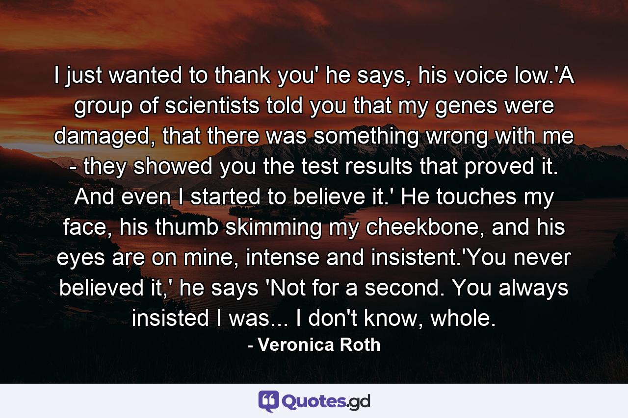 I just wanted to thank you' he says, his voice low.'A group of scientists told you that my genes were damaged, that there was something wrong with me - they showed you the test results that proved it. And even I started to believe it.' He touches my face, his thumb skimming my cheekbone, and his eyes are on mine, intense and insistent.'You never believed it,' he says 'Not for a second. You always insisted I was... I don't know, whole. - Quote by Veronica Roth