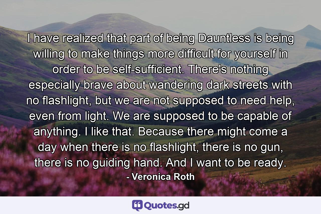 I have realized that part of being Dauntless is being willing to make things more difficult for yourself in order to be self-sufficient. There's nothing especially brave about wandering dark streets with no flashlight, but we are not supposed to need help, even from light. We are supposed to be capable of anything. I like that. Because there might come a day when there is no flashlight, there is no gun, there is no guiding hand. And I want to be ready. - Quote by Veronica Roth