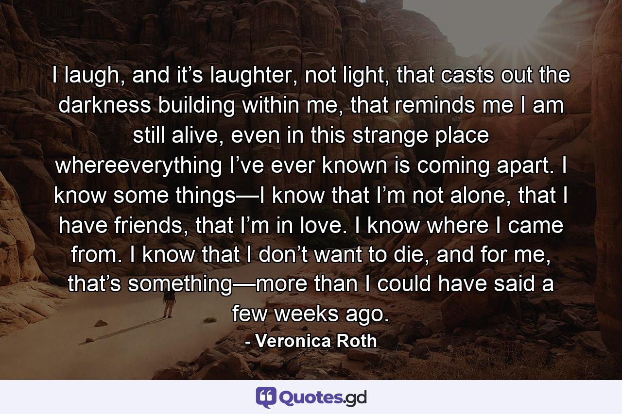 I laugh, and it’s laughter, not light, that casts out the darkness building within me, that reminds me I am still alive, even in this strange place whereeverything I’ve ever known is coming apart. I know some things—I know that I’m not alone, that I have friends, that I’m in love. I know where I came from. I know that I don’t want to die, and for me, that’s something—more than I could have said a few weeks ago. - Quote by Veronica Roth