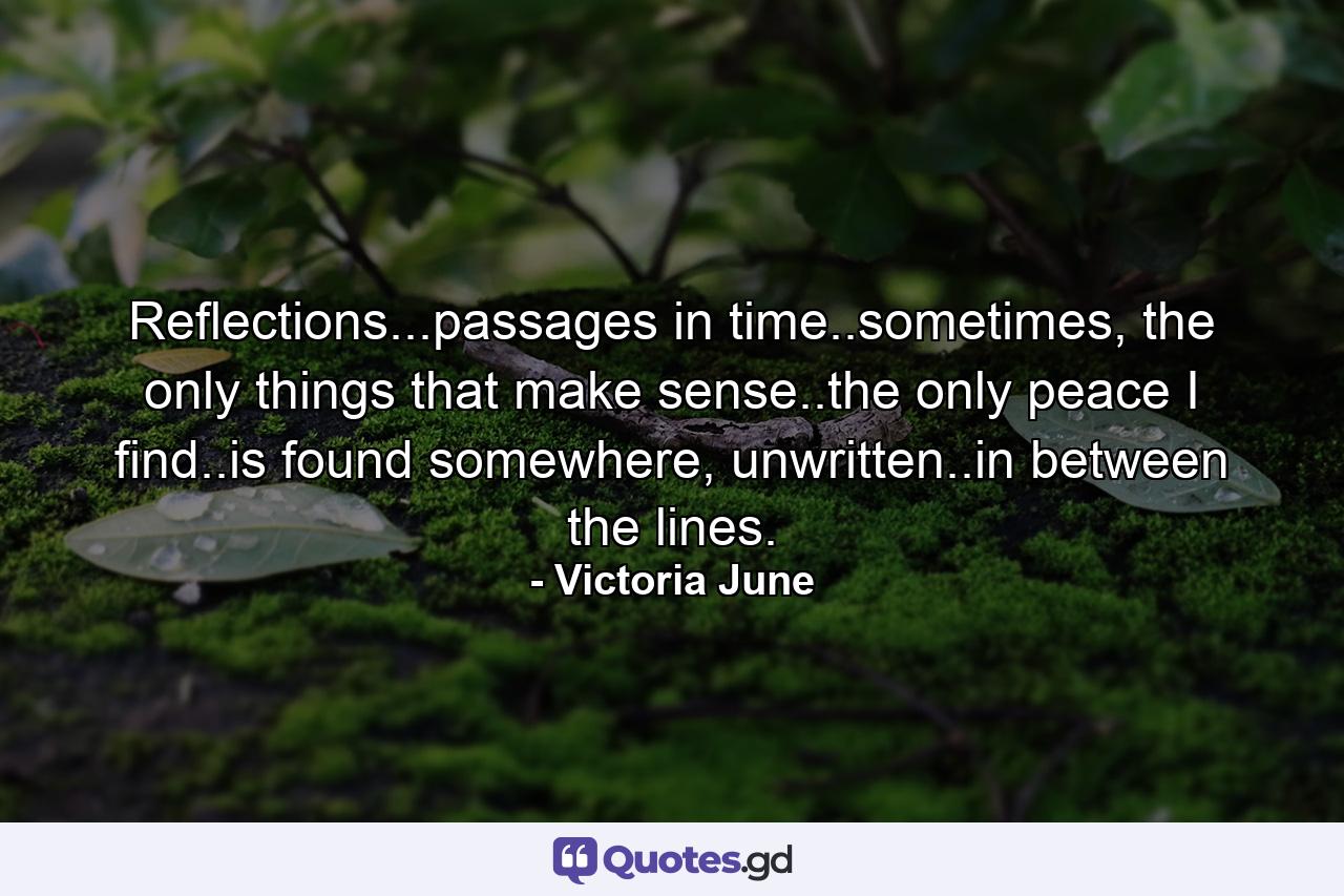 Reflections...passages in time..sometimes, the only things that make sense..the only peace I find..is found somewhere, unwritten..in between the lines. - Quote by Victoria June