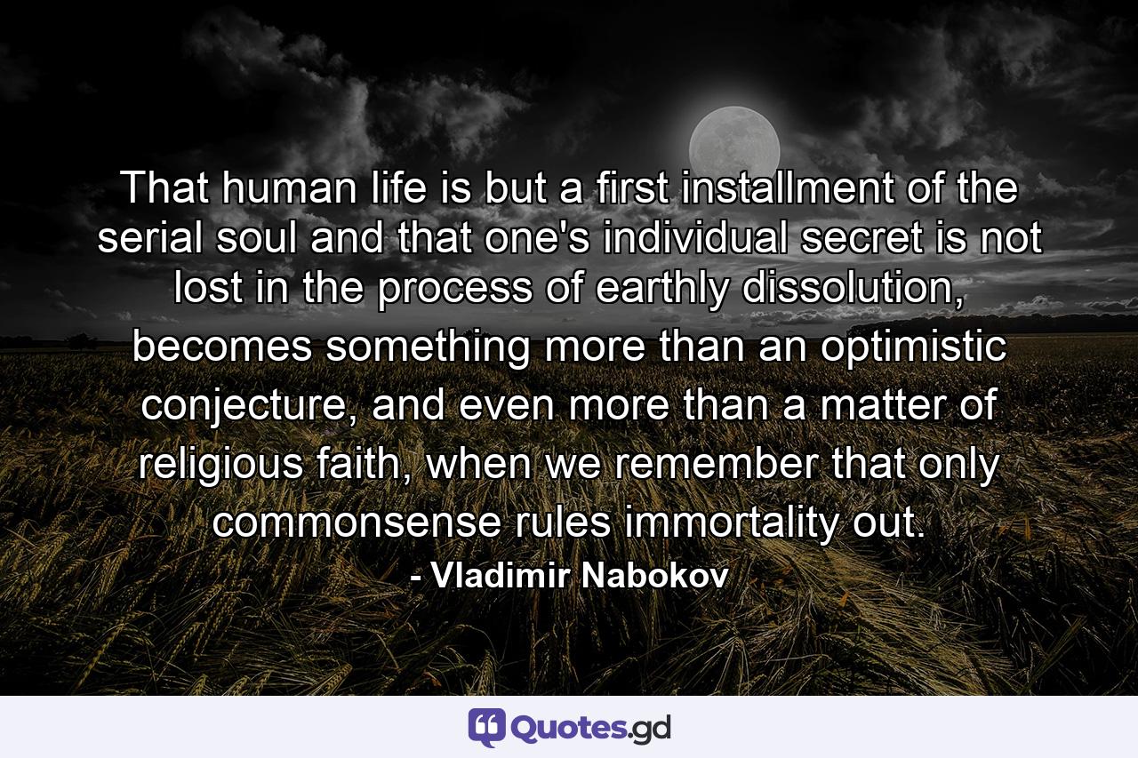 That human life is but a first installment of the serial soul and that one's individual secret is not lost in the process of earthly dissolution, becomes something more than an optimistic conjecture, and even more than a matter of religious faith, when we remember that only commonsense rules immortality out. - Quote by Vladimir Nabokov