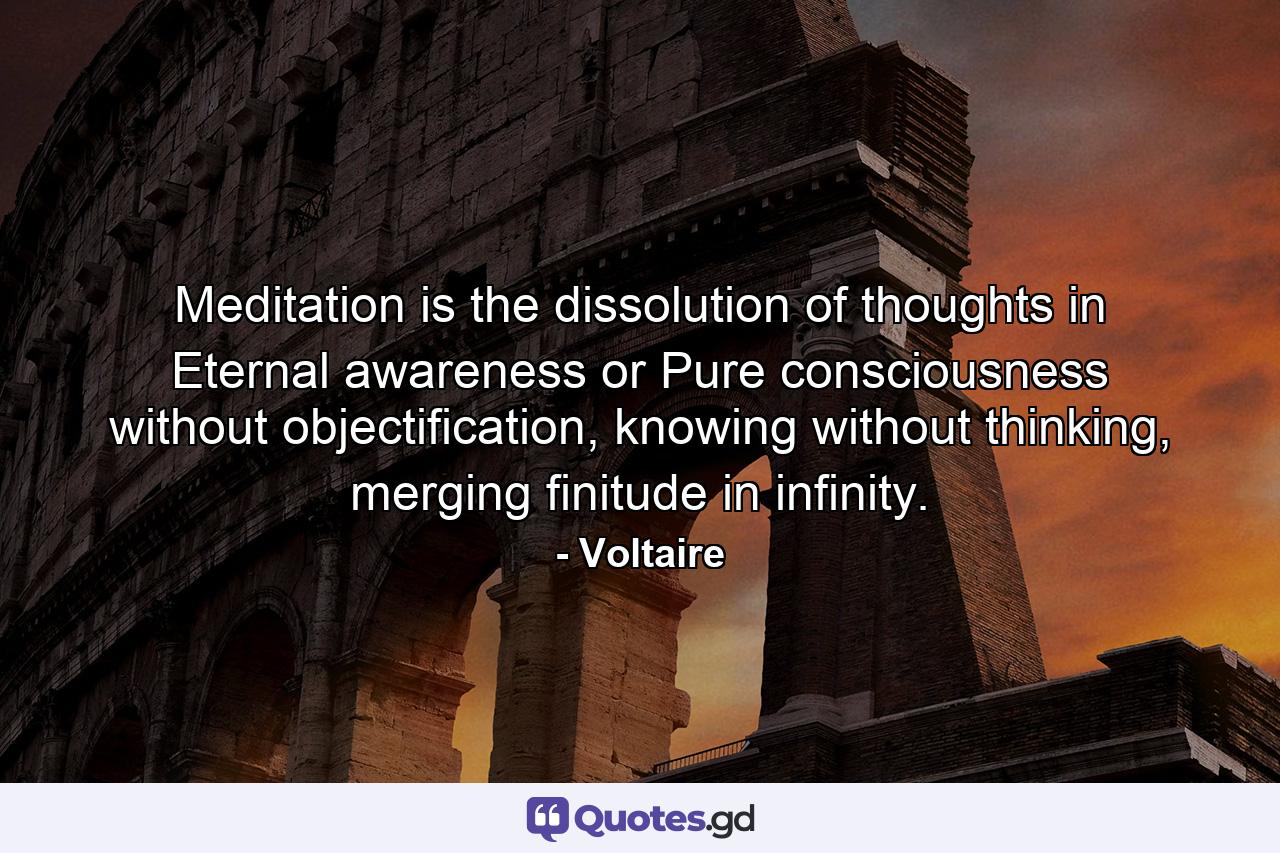 Meditation is the dissolution of thoughts in Eternal awareness or Pure consciousness without objectification, knowing without thinking, merging finitude in infinity. - Quote by Voltaire