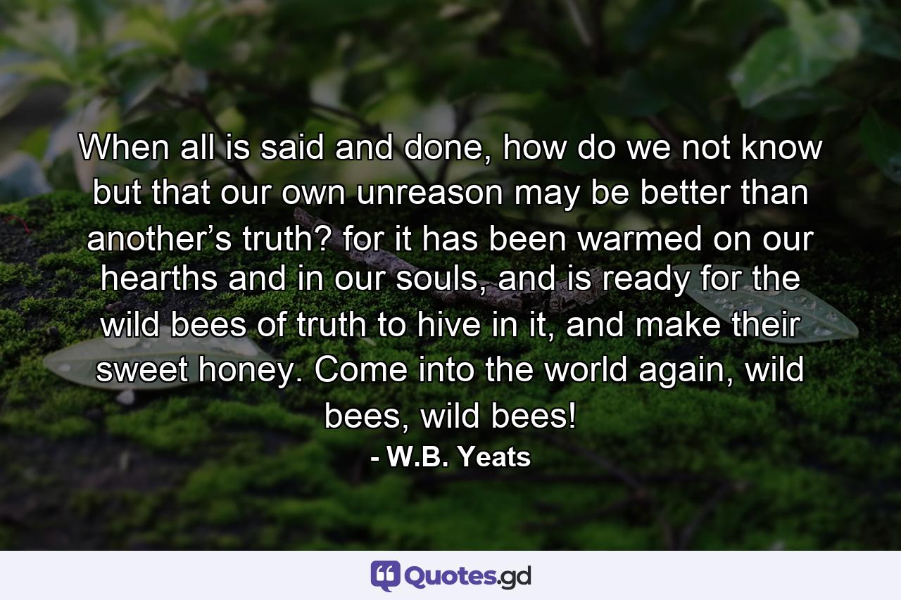 When all is said and done, how do we not know but that our own unreason may be better than another’s truth? for it has been warmed on our hearths and in our souls, and is ready for the wild bees of truth to hive in it, and make their sweet honey. Come into the world again, wild bees, wild bees! - Quote by W.B. Yeats