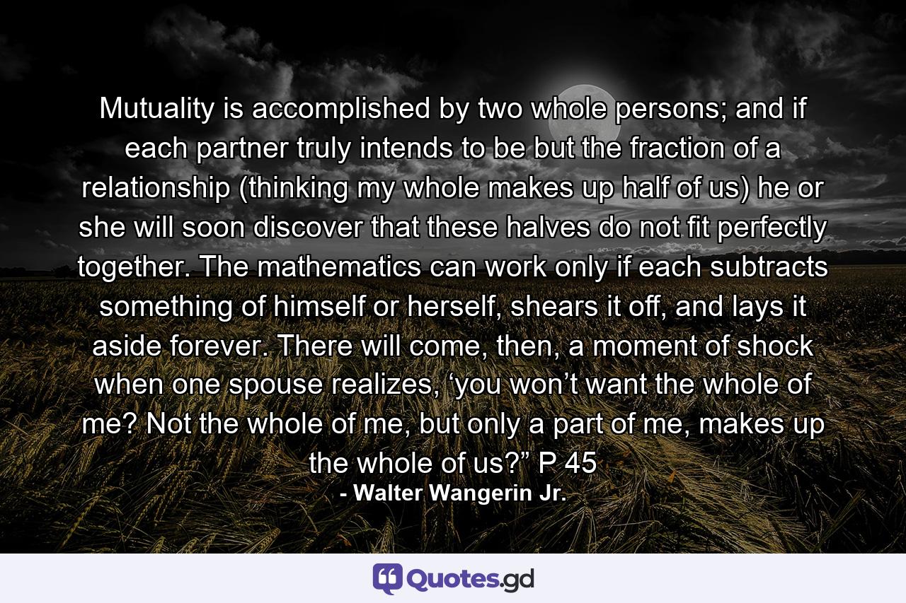 Mutuality is accomplished by two whole persons; and if each partner truly intends to be but the fraction of a relationship (thinking my whole makes up half of us) he or she will soon discover that these halves do not fit perfectly together. The mathematics can work only if each subtracts something of himself or herself, shears it off, and lays it aside forever. There will come, then, a moment of shock when one spouse realizes, ‘you won’t want the whole of me? Not the whole of me, but only a part of me, makes up the whole of us?” P 45 - Quote by Walter Wangerin Jr.