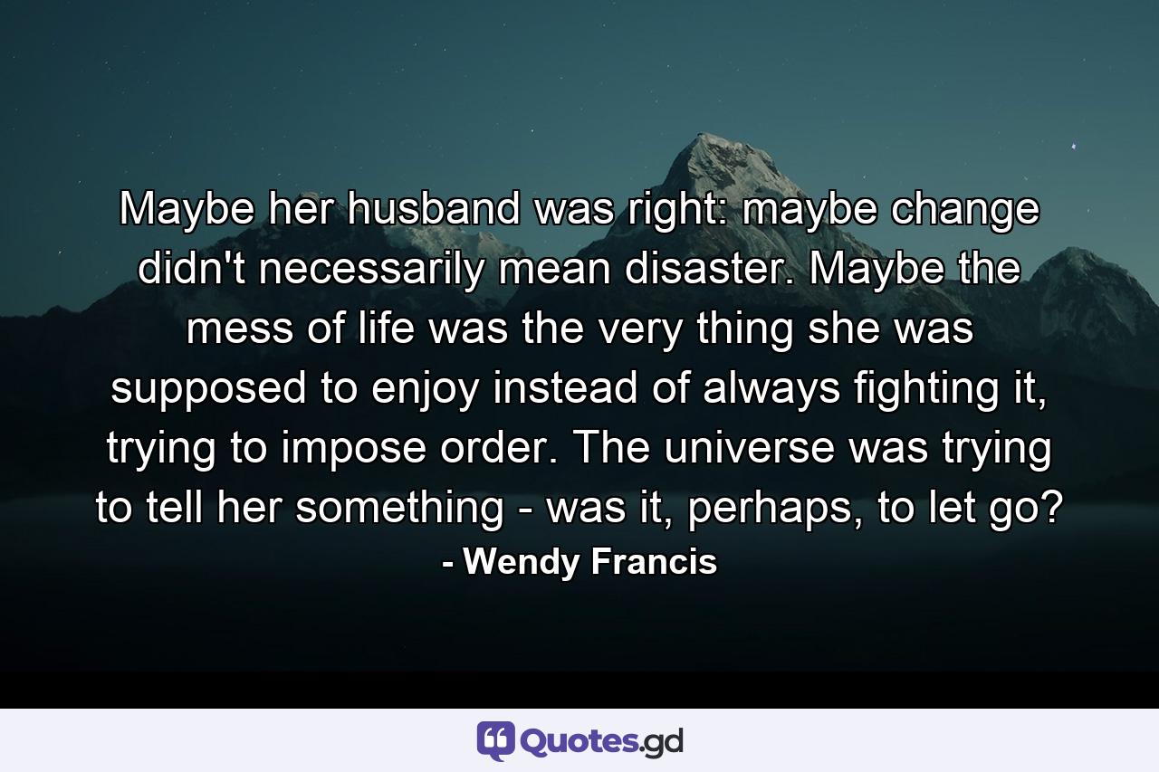 Maybe her husband was right: maybe change didn't necessarily mean disaster. Maybe the mess of life was the very thing she was supposed to enjoy instead of always fighting it, trying to impose order. The universe was trying to tell her something - was it, perhaps, to let go? - Quote by Wendy Francis