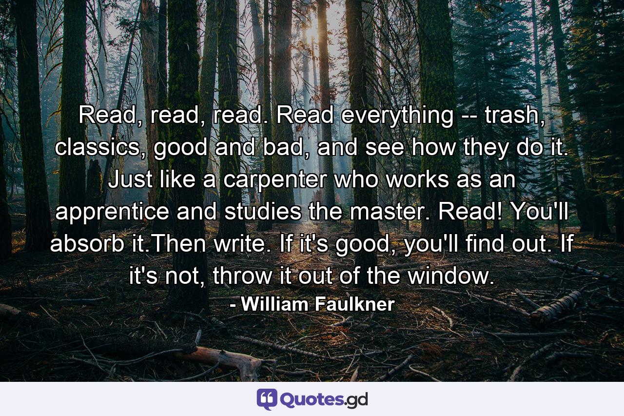 Read, read, read. Read everything -- trash, classics, good and bad, and see how they do it. Just like a carpenter who works as an apprentice and studies the master. Read! You'll absorb it.Then write. If it's good, you'll find out. If it's not, throw it out of the window. - Quote by William Faulkner