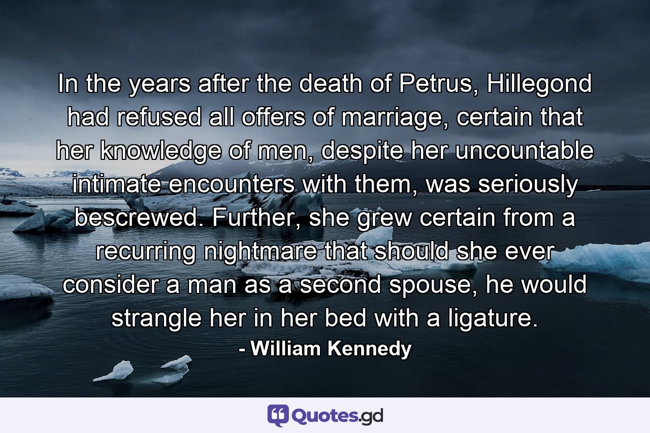 In the years after the death of Petrus, Hillegond had refused all offers of marriage, certain that her knowledge of men, despite her uncountable intimate encounters with them, was seriously bescrewed. Further, she grew certain from a recurring nightmare that should she ever consider a man as a second spouse, he would strangle her in her bed with a ligature. - Quote by William Kennedy