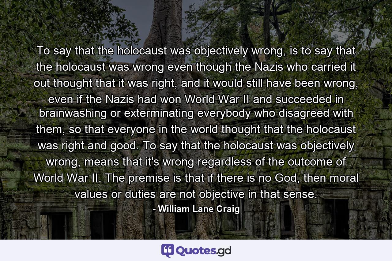 To say that the holocaust was objectively wrong, is to say that the holocaust was wrong even though the Nazis who carried it out thought that it was right, and it would still have been wrong, even if the Nazis had won World War II and succeeded in brainwashing or exterminating everybody who disagreed with them, so that everyone in the world thought that the holocaust was right and good. To say that the holocaust was objectively wrong, means that it's wrong regardless of the outcome of World War II. The premise is that if there is no God, then moral values or duties are not objective in that sense. - Quote by William Lane Craig