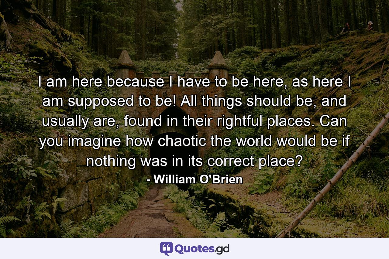 I am here because I have to be here, as here I am supposed to be! All things should be, and usually are, found in their rightful places. Can you imagine how chaotic the world would be if nothing was in its correct place? - Quote by William O'Brien