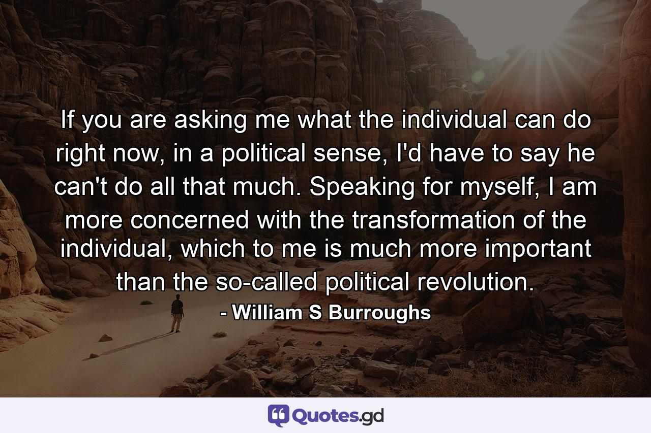 If you are asking me what the individual can do right now, in a political sense, I'd have to say he can't do all that much. Speaking for myself, I am more concerned with the transformation of the individual, which to me is much more important than the so-called political revolution. - Quote by William S Burroughs