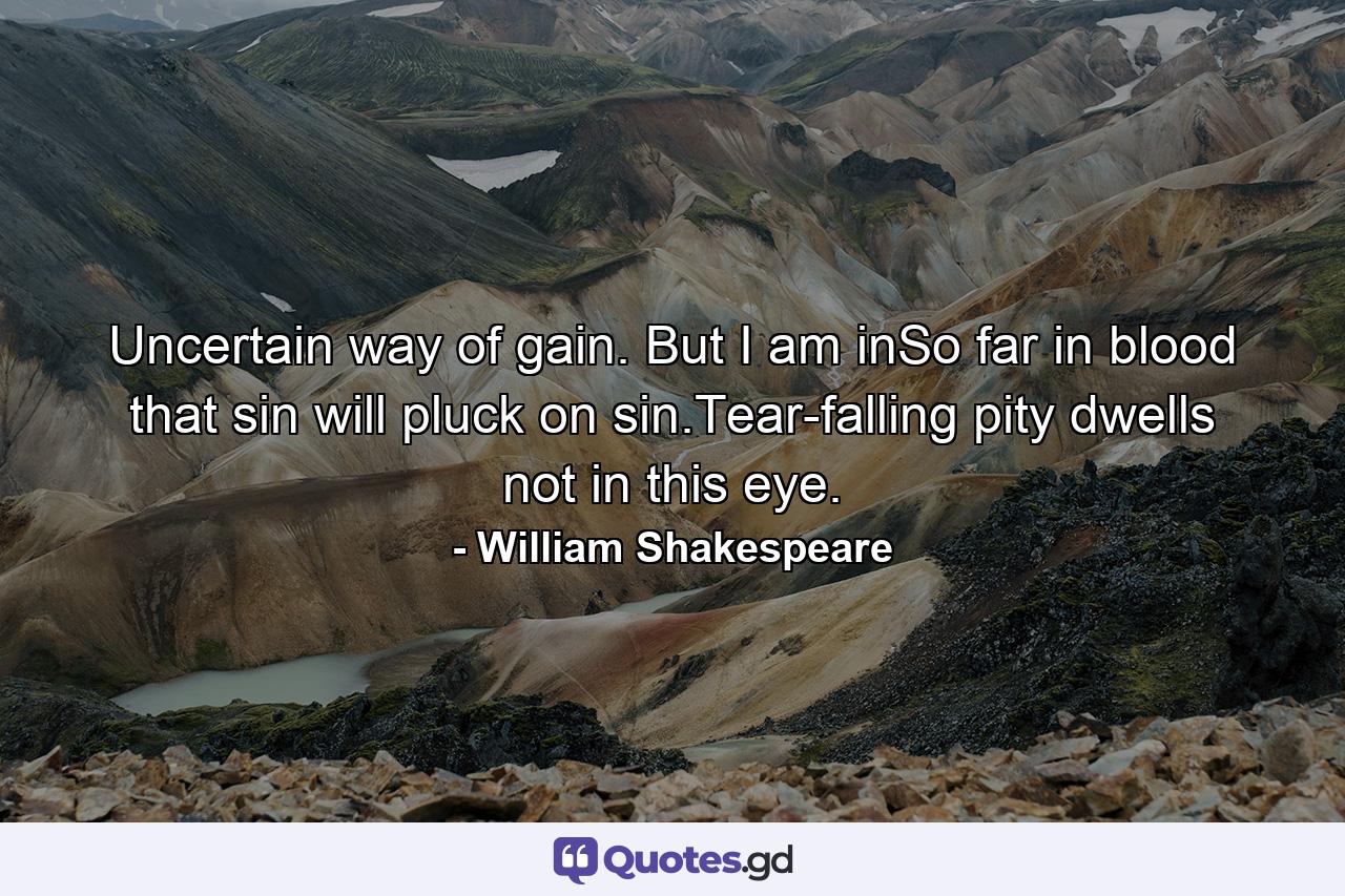 Uncertain way of gain. But I am inSo far in blood that sin will pluck on sin.Tear-falling pity dwells not in this eye. - Quote by William Shakespeare