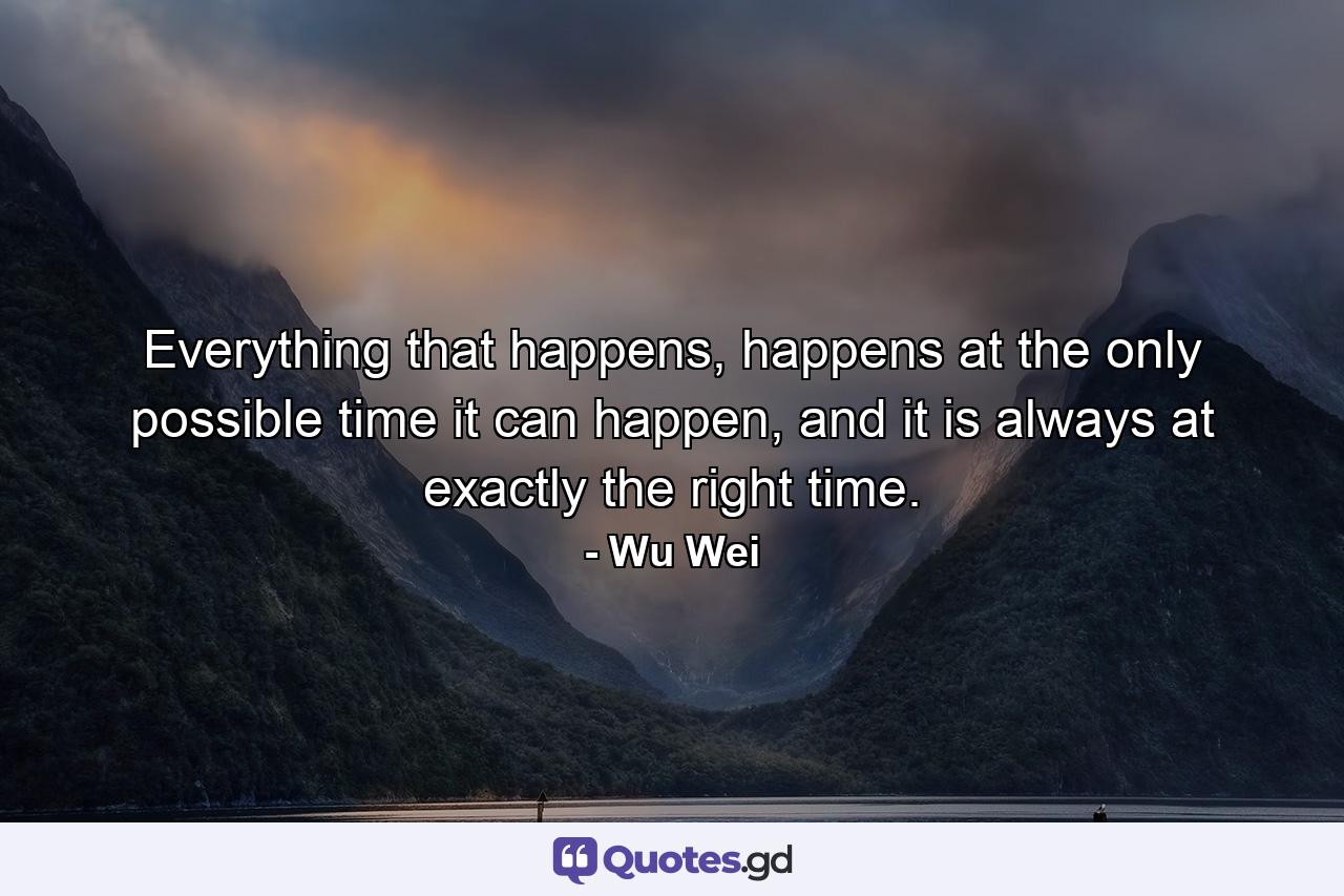 Everything that happens, happens at the only possible time it can happen, and it is always at exactly the right time. - Quote by Wu Wei