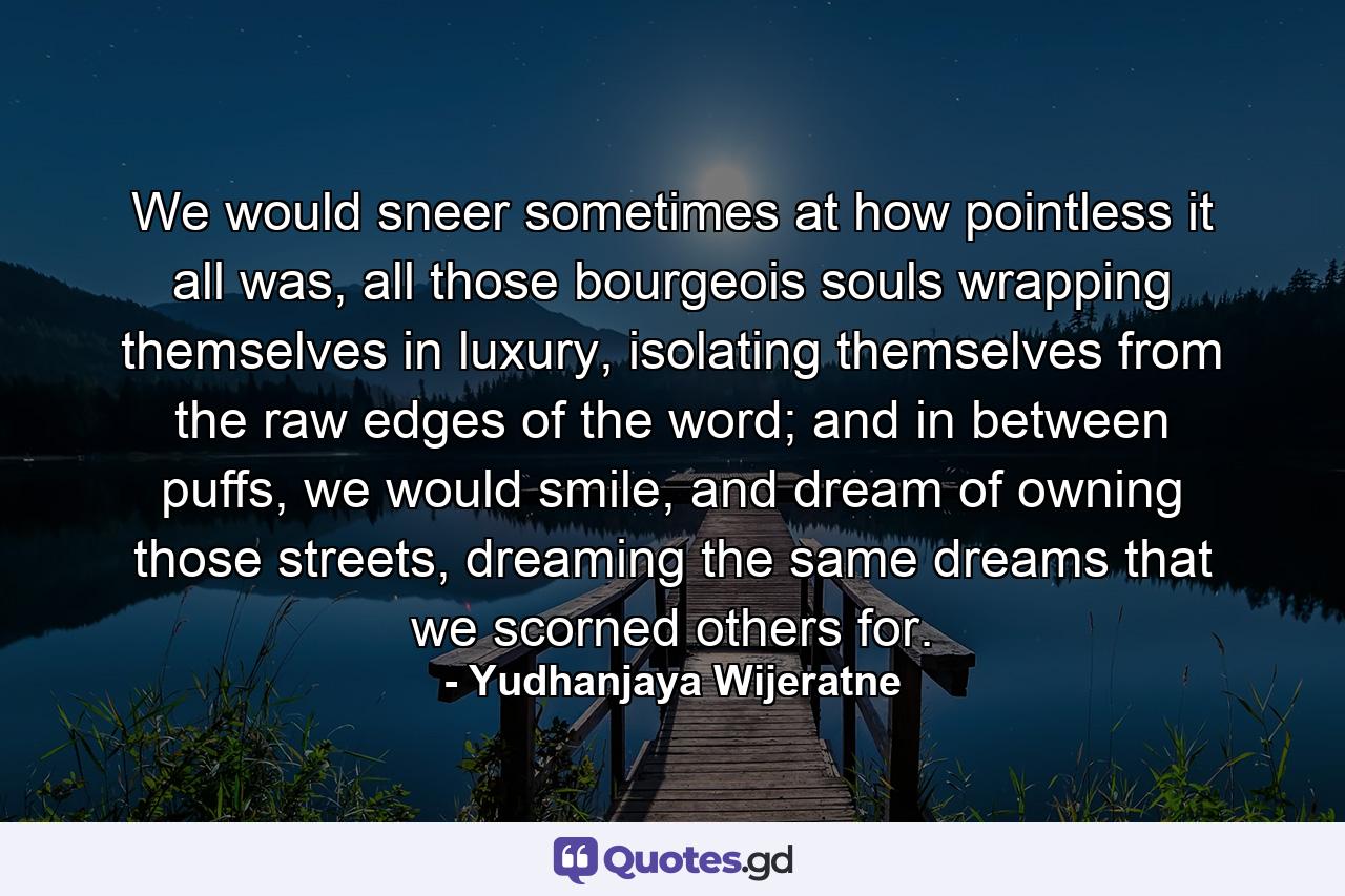 We would sneer sometimes at how pointless it all was, all those bourgeois souls wrapping themselves in luxury, isolating themselves from the raw edges of the word; and in between puffs, we would smile, and dream of owning those streets, dreaming the same dreams that we scorned others for. - Quote by Yudhanjaya Wijeratne