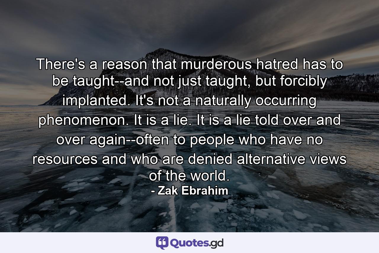 There's a reason that murderous hatred has to be taught--and not just taught, but forcibly implanted. It's not a naturally occurring phenomenon. It is a lie. It is a lie told over and over again--often to people who have no resources and who are denied alternative views of the world. - Quote by Zak Ebrahim