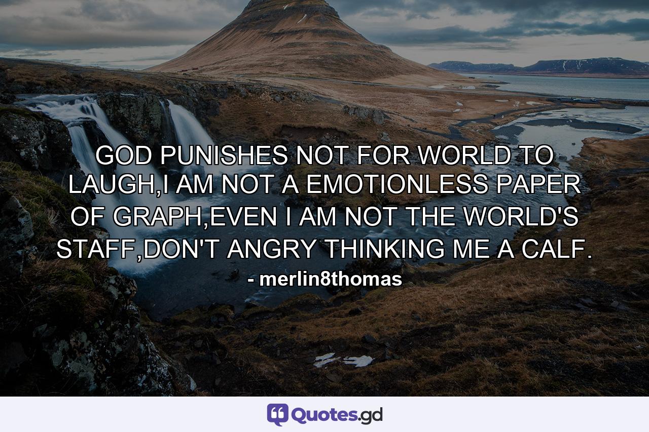 GOD PUNISHES NOT FOR WORLD TO LAUGH,I AM NOT A EMOTIONLESS PAPER OF GRAPH,EVEN I AM NOT THE WORLD'S STAFF,DON'T ANGRY THINKING ME A CALF. - Quote by merlin8thomas