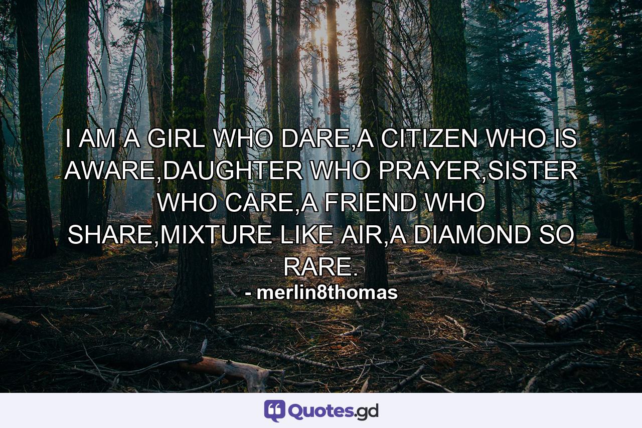 I AM A GIRL WHO DARE,A CITIZEN WHO IS AWARE,DAUGHTER WHO PRAYER,SISTER WHO CARE,A FRIEND WHO SHARE,MIXTURE LIKE AIR,A DIAMOND SO RARE. - Quote by merlin8thomas