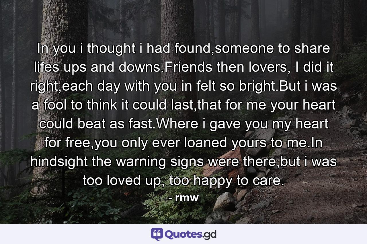 In you i thought i had found,someone to share lifes ups and downs.Friends then lovers, I did it right,each day with you in felt so bright.But i was a fool to think it could last,that for me your heart could beat as fast.Where i gave you my heart for free,you only ever loaned yours to me.In hindsight the warning signs were there,but i was too loved up, too happy to care. - Quote by rmw