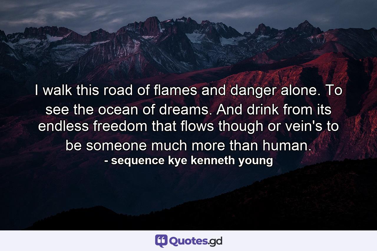 I walk this road of flames and danger alone. To see the ocean of dreams. And drink from its endless freedom that flows though or vein's to be someone much more than human. - Quote by sequence kye kenneth young