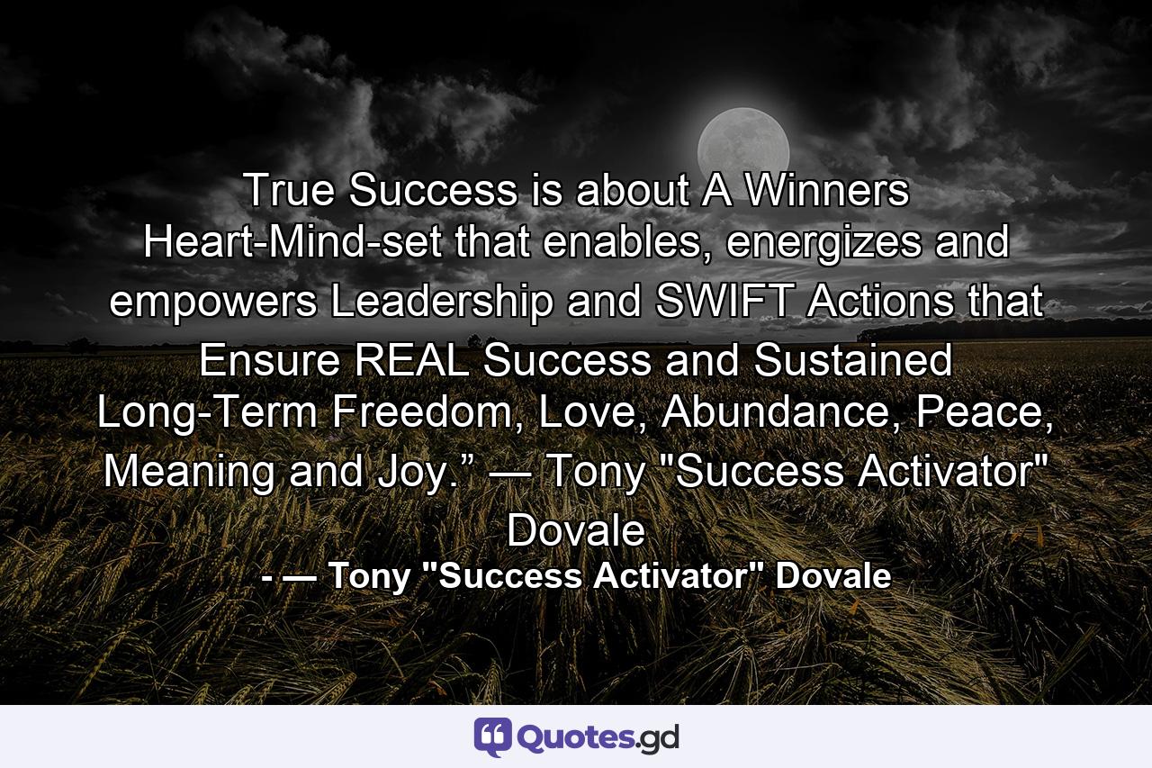 True Success is about A Winners Heart-Mind-set that enables, energizes and empowers Leadership and SWIFT Actions that Ensure REAL Success and Sustained Long-Term Freedom, Love, Abundance, Peace, Meaning and Joy.” ― Tony 