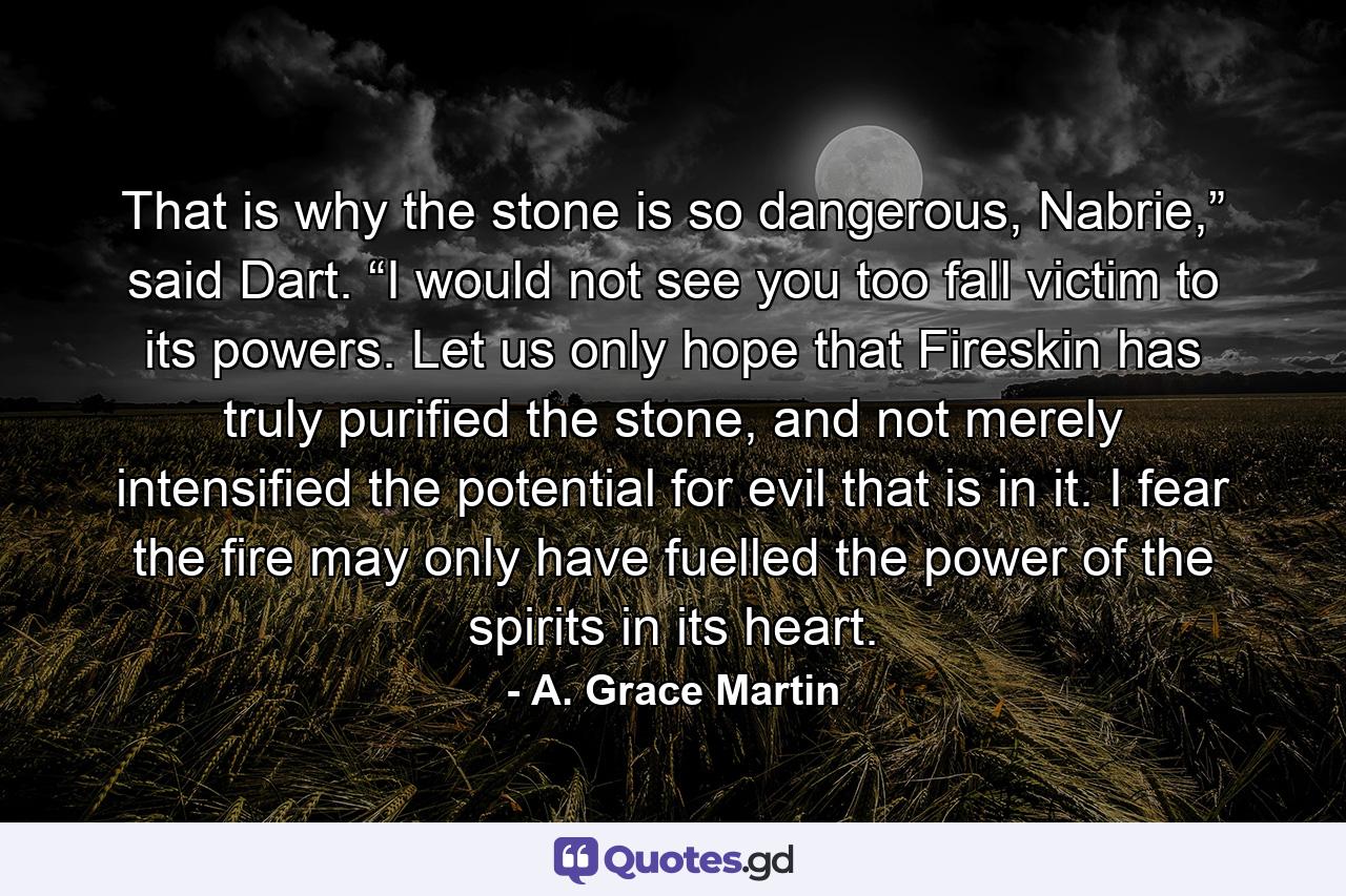 That is why the stone is so dangerous, Nabrie,” said Dart. “I would not see you too fall victim to its powers. Let us only hope that Fireskin has truly purified the stone, and not merely intensified the potential for evil that is in it. I fear the fire may only have fuelled the power of the spirits in its heart. - Quote by A. Grace Martin