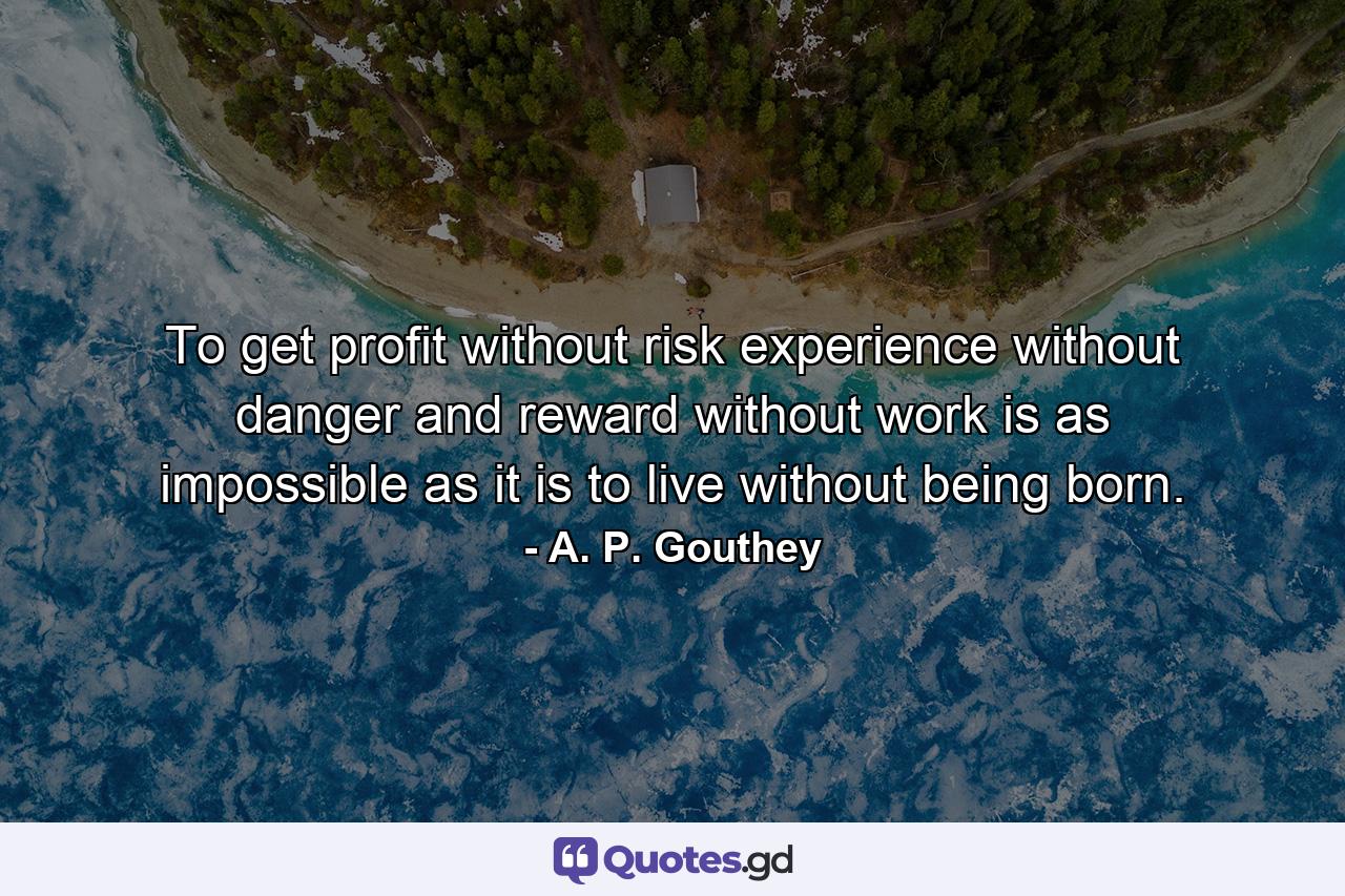 To get profit without risk  experience without danger and reward without work is as impossible as it is to live without being born. - Quote by A. P. Gouthey