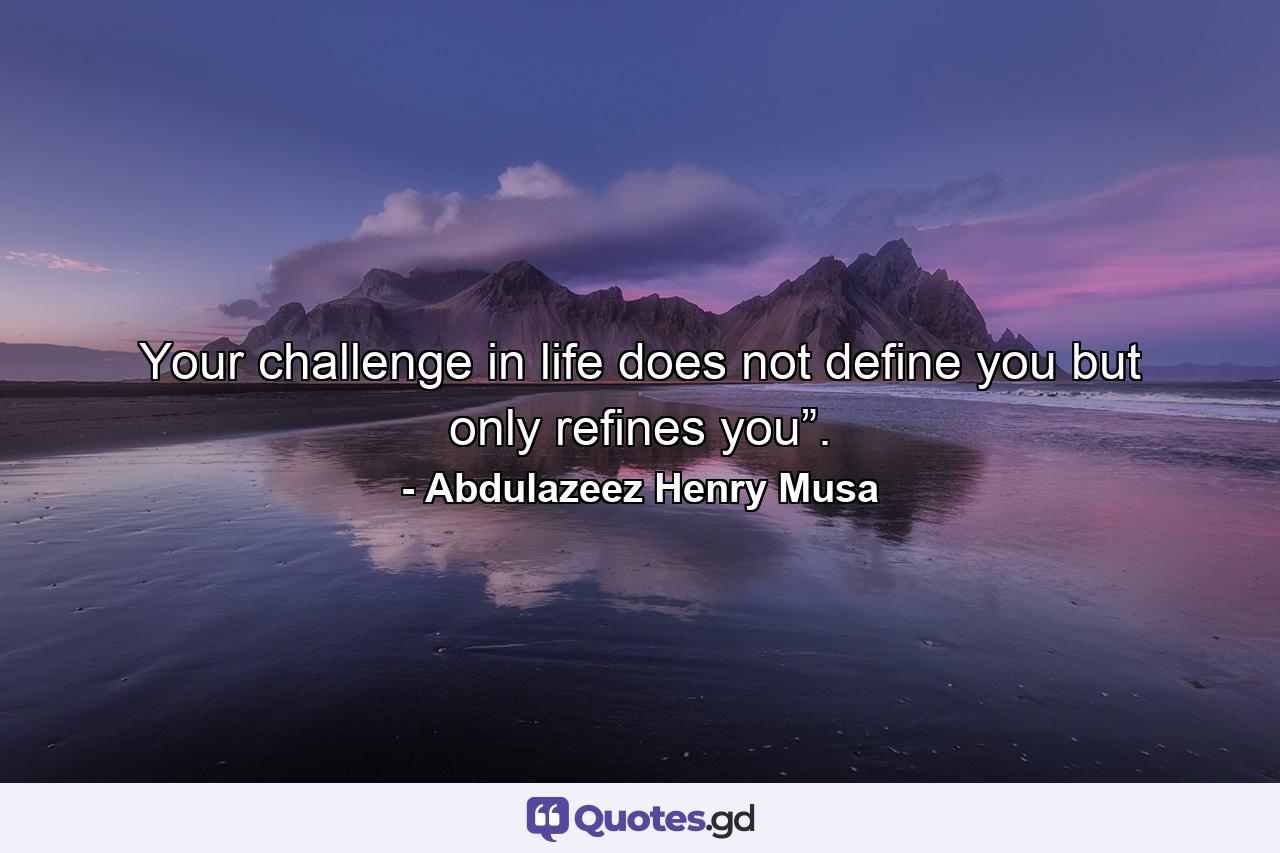 Your challenge in life does not define you but only refines you”. - Quote by Abdulazeez Henry Musa