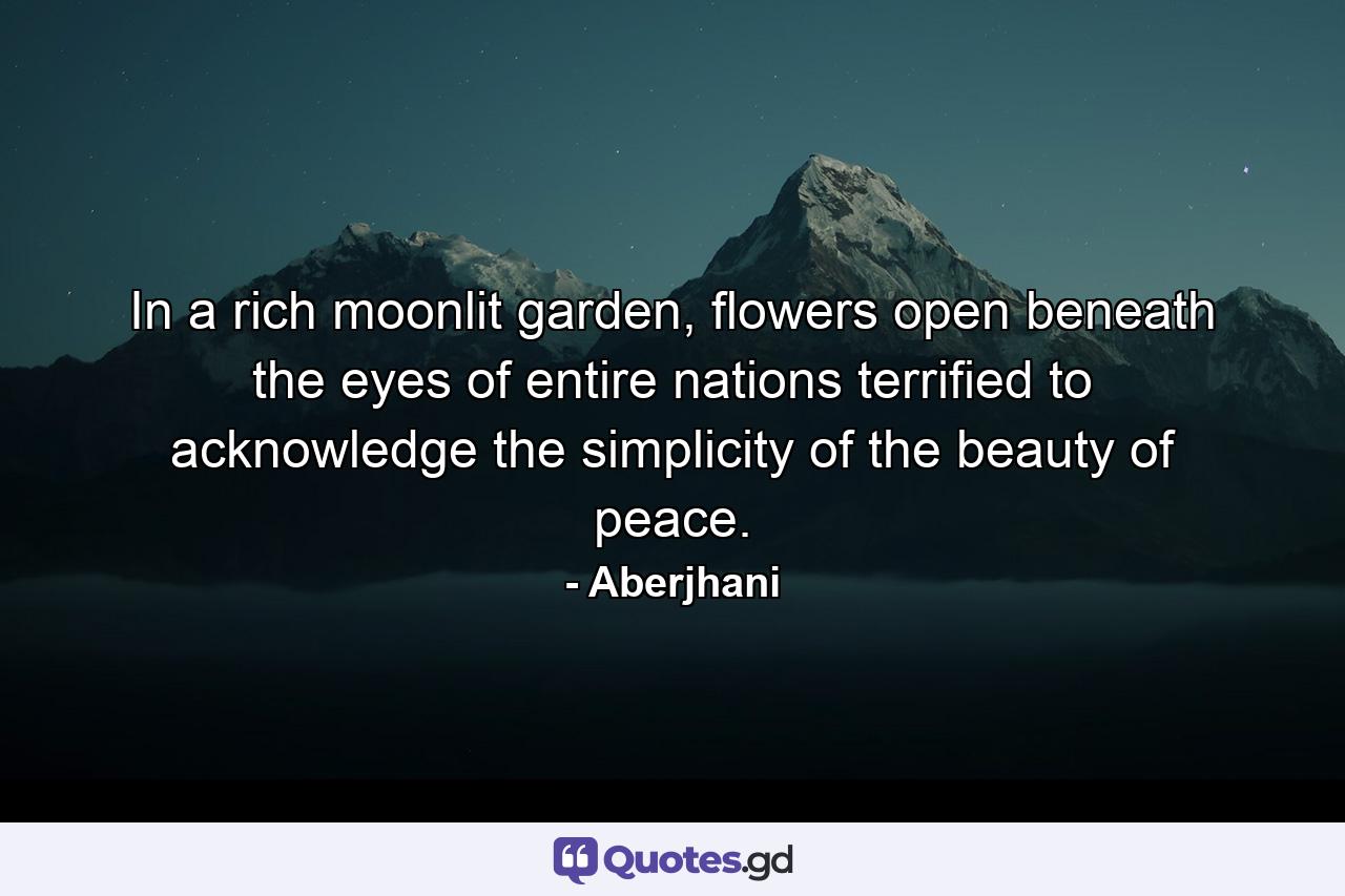 In a rich moonlit garden, flowers open beneath the eyes of entire nations terrified to acknowledge the simplicity of the beauty of peace. - Quote by Aberjhani