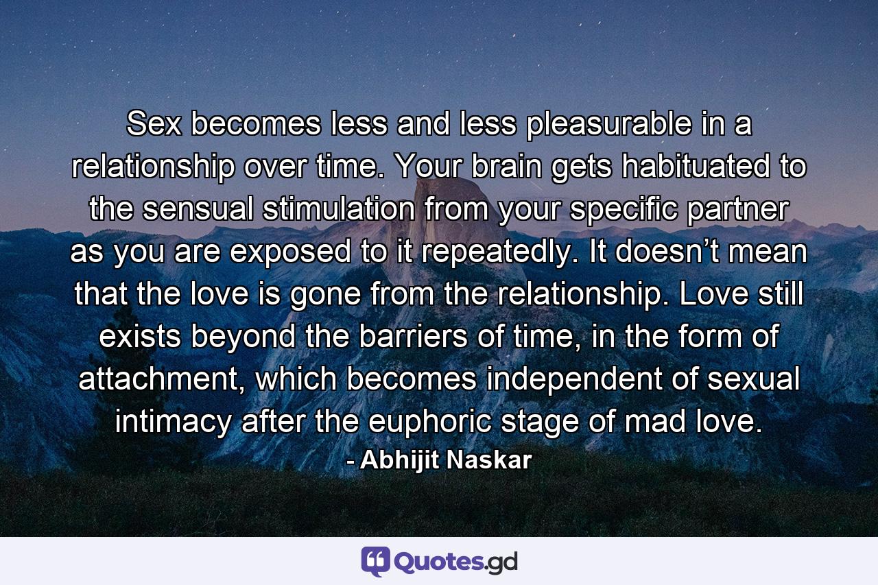 Sex becomes less and less pleasurable in a relationship over time. Your brain gets habituated to the sensual stimulation from your specific partner as you are exposed to it repeatedly. It doesn’t mean that the love is gone from the relationship. Love still exists beyond the barriers of time, in the form of attachment, which becomes independent of sexual intimacy after the euphoric stage of mad love. - Quote by Abhijit Naskar