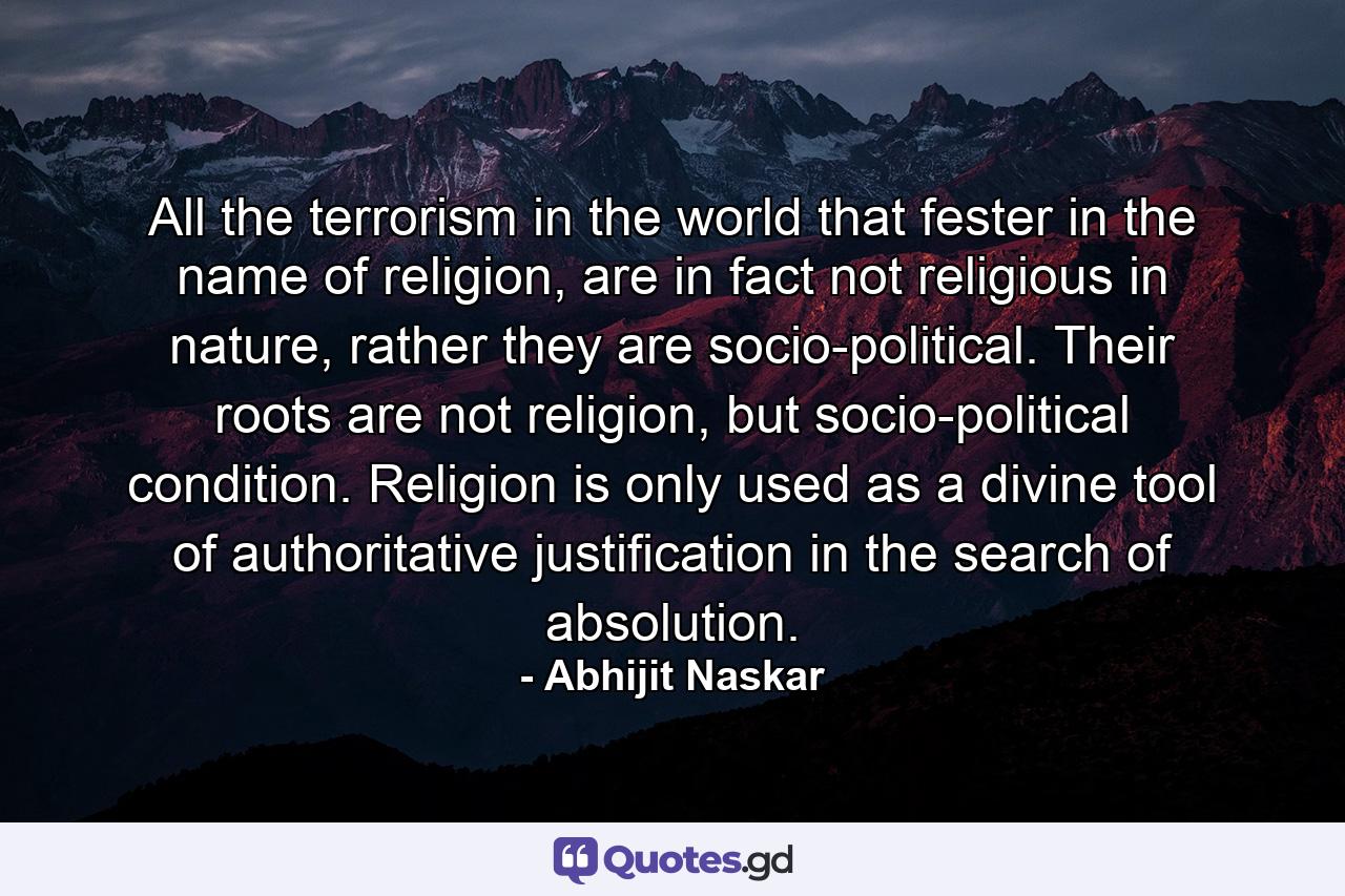 All the terrorism in the world that fester in the name of religion, are in fact not religious in nature, rather they are socio-political. Their roots are not religion, but socio-political condition. Religion is only used as a divine tool of authoritative justification in the search of absolution. - Quote by Abhijit Naskar