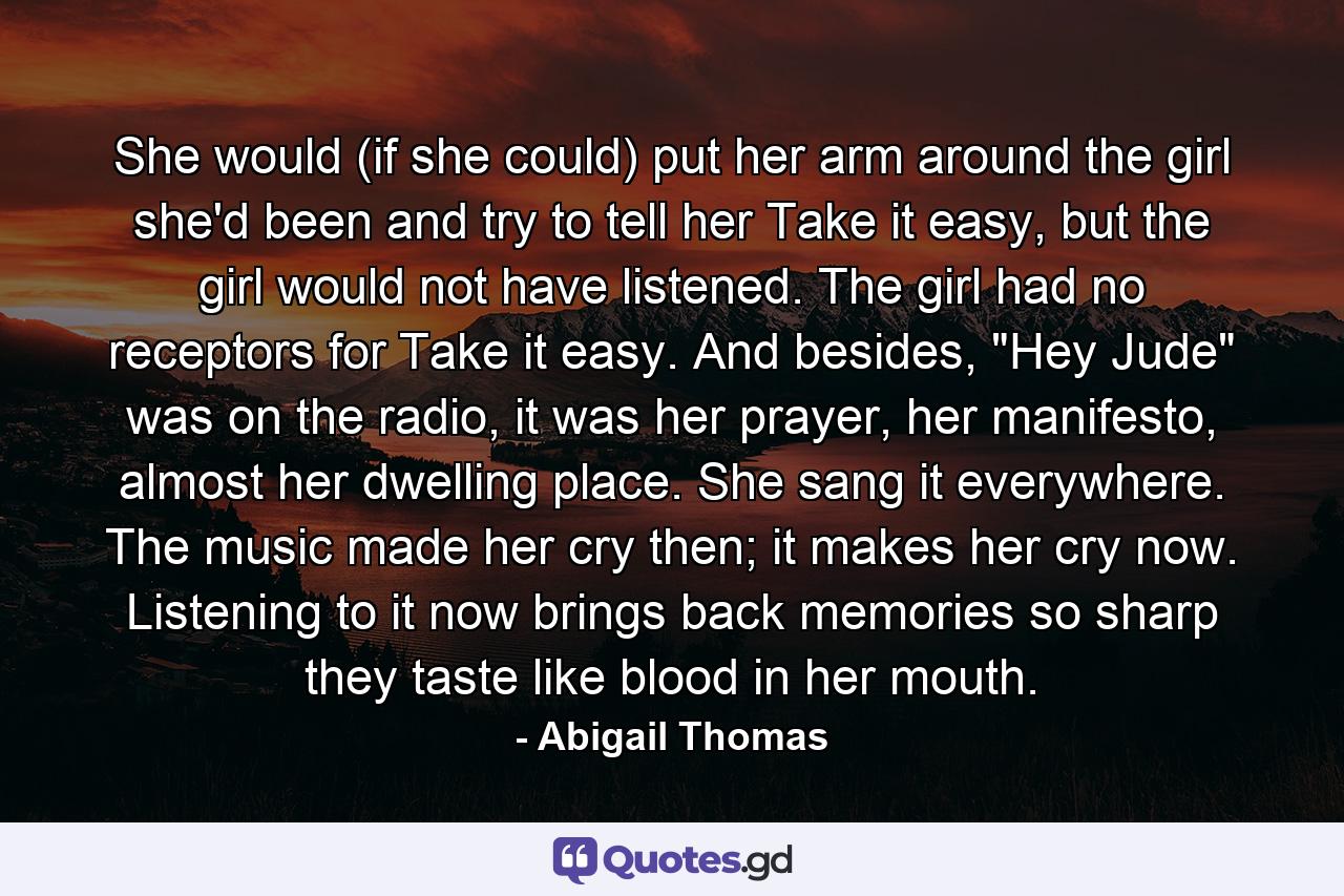 She would (if she could) put her arm around the girl she'd been and try to tell her Take it easy, but the girl would not have listened. The girl had no receptors for Take it easy. And besides, 