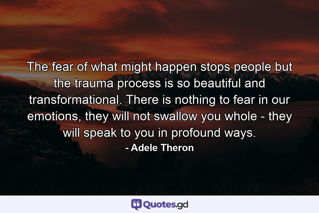 The fear of what might happen stops people but the trauma process is so beautiful and transformational. There is nothing to fear in our emotions, they will not swallow you whole - they will speak to you in profound ways. - Quote by Adele Theron