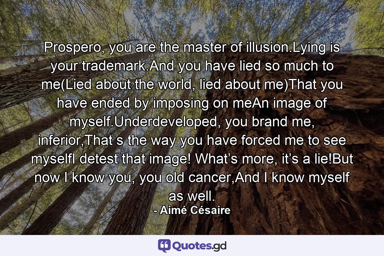 Prospero, you are the master of illusion.Lying is your trademark.And you have lied so much to me(Lied about the world, lied about me)That you have ended by imposing on meAn image of myself.Underdeveloped, you brand me, inferior,That s the way you have forced me to see myselfI detest that image! What’s more, it’s a lie!But now I know you, you old cancer,And I know myself as well. - Quote by Aimé Césaire