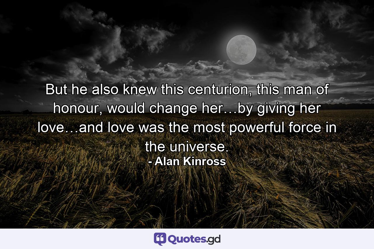 But he also knew this centurion, this man of honour, would change her…by giving her love…and love was the most powerful force in the universe. - Quote by Alan Kinross