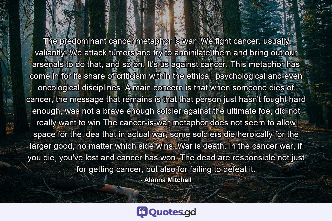 The predominant cancer metaphor is war. We fight cancer, usually valiantly. We attack tumors and try to annihilate them and bring out our arsenals to do that, and so on. It's us against cancer. This metaphor has come in for its share of criticism within the ethical, psychological and even oncological disciplines. A main concern is that when someone dies of cancer, the message that remains is that that person just hasn't fought hard enough, was not a brave enough soldier against the ultimate foe, did not really want to win.The cancer-is-war metaphor does not seem to allow space for the idea that in actual war, some soldiers die heroically for the larger good, no matter which side wins. War is death. In the cancer war, if you die, you've lost and cancer has won. The dead are responsible not just for getting cancer, but also for failing to defeat it. - Quote by Alanna Mitchell