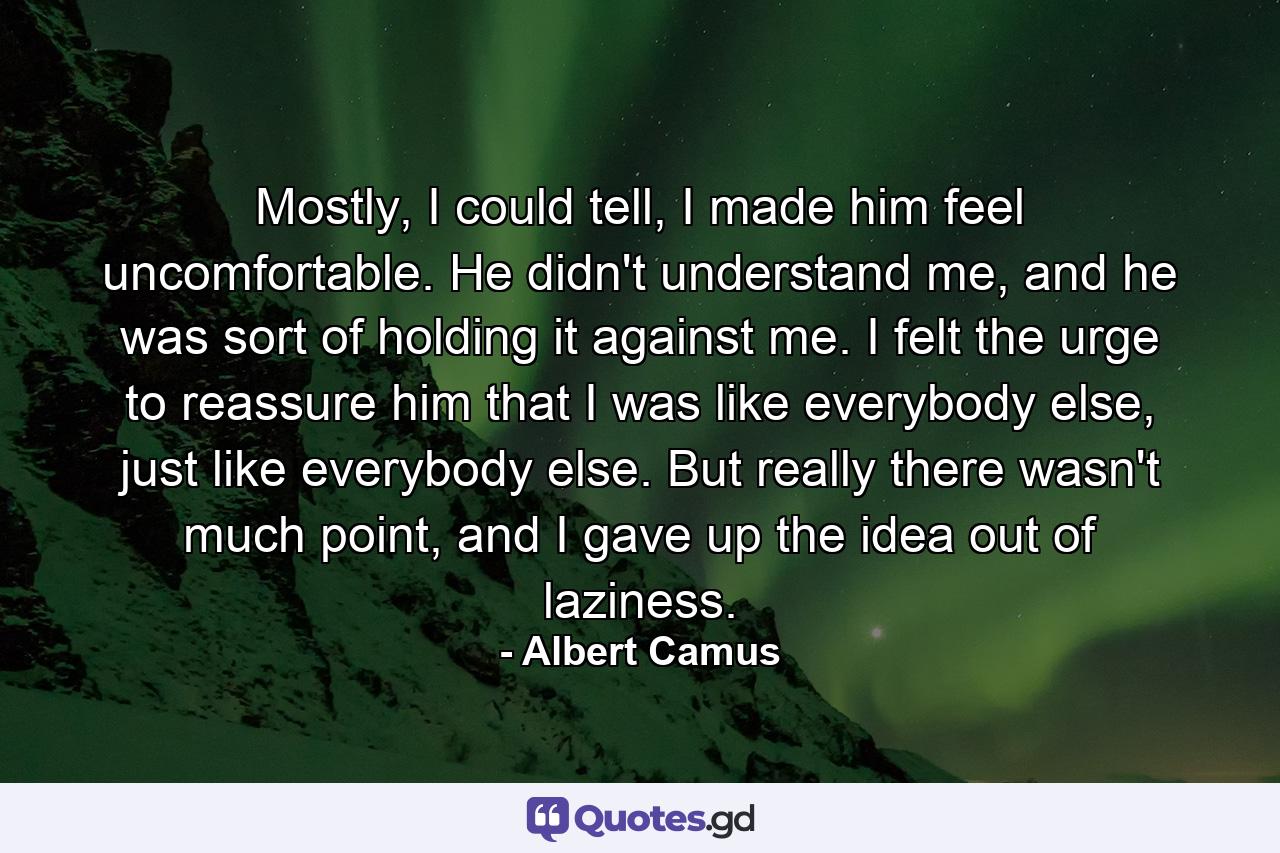 Mostly, I could tell, I made him feel uncomfortable. He didn't understand me, and he was sort of holding it against me. I felt the urge to reassure him that I was like everybody else, just like everybody else. But really there wasn't much point, and I gave up the idea out of laziness. - Quote by Albert Camus