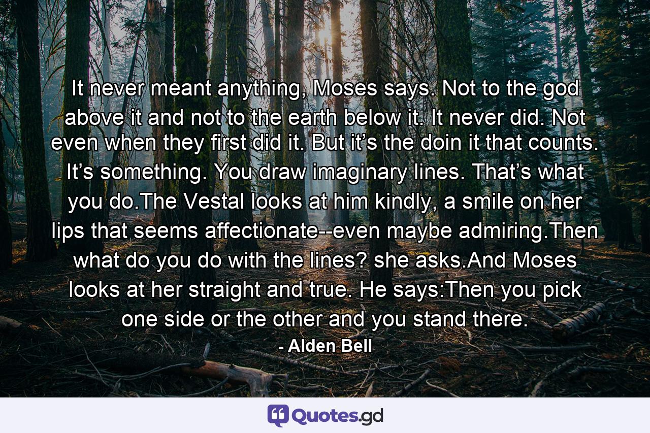 It never meant anything, Moses says. Not to the god above it and not to the earth below it. It never did. Not even when they first did it. But it’s the doin it that counts. It’s something. You draw imaginary lines. That’s what you do.The Vestal looks at him kindly, a smile on her lips that seems affectionate--even maybe admiring.Then what do you do with the lines? she asks.And Moses looks at her straight and true. He says:Then you pick one side or the other and you stand there. - Quote by Alden Bell