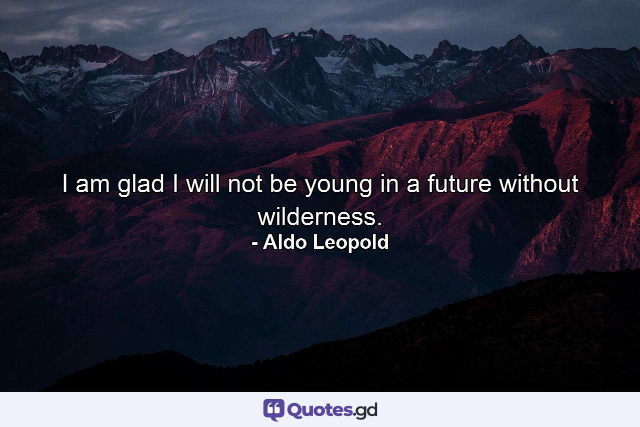 I am glad I will not be young in a future without wilderness. - Quote by Aldo Leopold