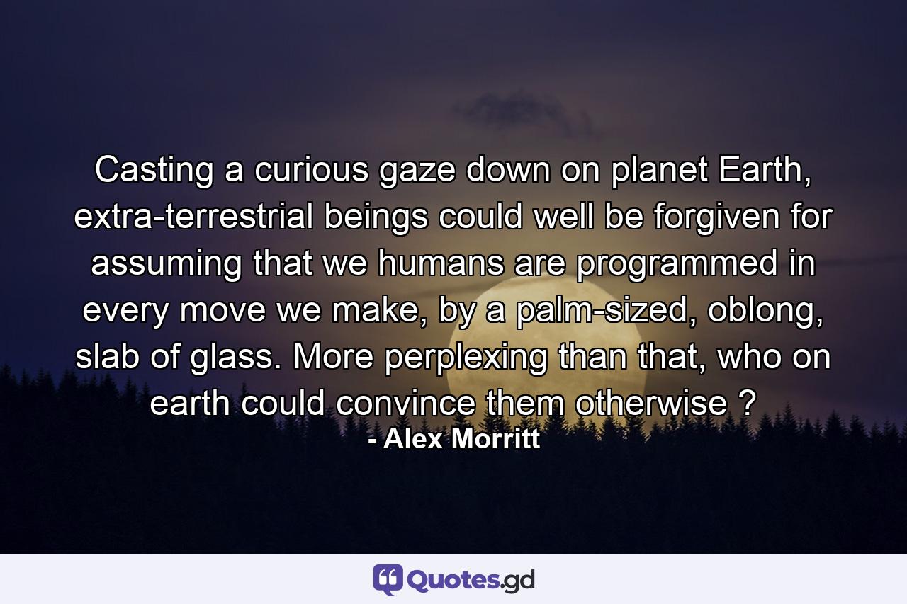 Casting a curious gaze down on planet Earth, extra-terrestrial beings could well be forgiven for assuming that we humans are programmed in every move we make, by a palm-sized, oblong, slab of glass. More perplexing than that, who on earth could convince them otherwise ? - Quote by Alex Morritt