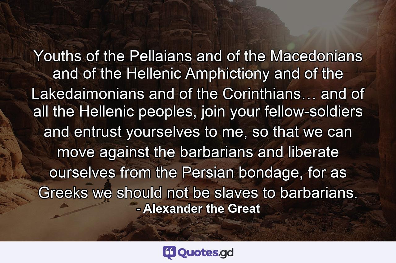 Youths of the Pellaians and of the Macedonians and of the Hellenic Amphictiony and of the Lakedaimonians and of the Corinthians… and of all the Hellenic peoples, join your fellow-soldiers and entrust yourselves to me, so that we can move against the barbarians and liberate ourselves from the Persian bondage, for as Greeks we should not be slaves to barbarians. - Quote by Alexander the Great