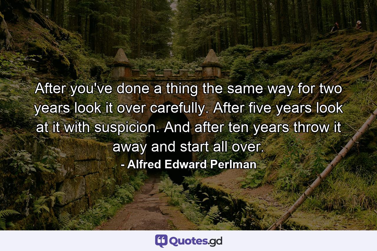 After you've done a thing the same way for two years  look it over carefully. After five years  look at it with suspicion. And after ten years  throw it away and start all over. - Quote by Alfred Edward Perlman