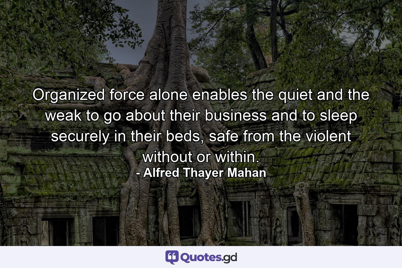 Organized force alone enables the quiet and the weak to go about their business and to sleep securely in their beds, safe from the violent without or within. - Quote by Alfred Thayer Mahan